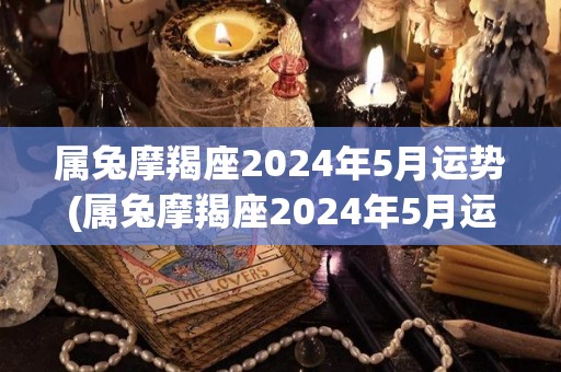 属兔摩羯座2024年5月运势(属兔摩羯座2024年5月运势详解)