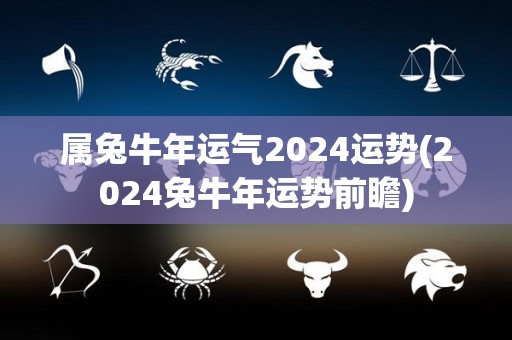 属兔牛年运气2024运势(2024兔牛年运势前瞻)