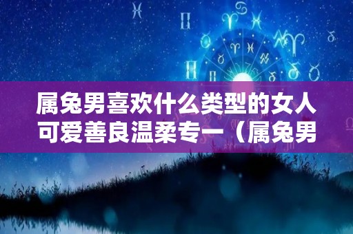 属兔男喜欢什么类型的女人可爱善良温柔专一（属兔男生喜欢什么类型女生）