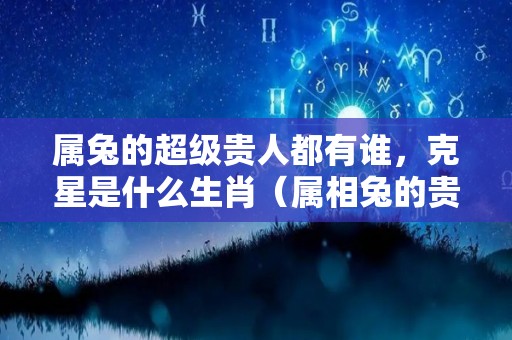 属兔的超级贵人都有谁，克星是什么生肖（属相兔的贵人有哪些）