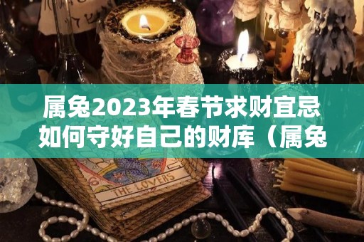 属兔2023年春节求财宜忌如何守好自己的财库（属兔人兔年运势2023运势详解）