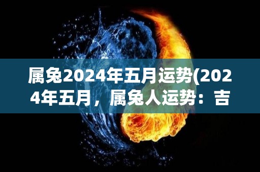 属兔2024年五月运势(2024年五月，属兔人运势：吉星高照，事业爱情双丰收)