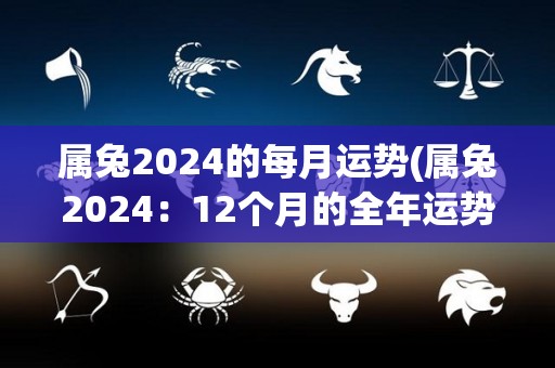 属兔2024的每月运势(属兔2024：12个月的全年运势)