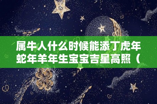 属牛人什么时候能添丁虎年蛇年羊年生宝宝吉星高照（生属牛的宝宝什么时候怀孕）