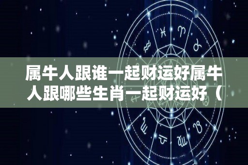 属牛人跟谁一起财运好属牛人跟哪些生肖一起财运好（属牛人和谁合财）