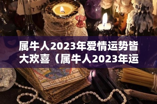 属牛人2023年爱情运势皆大欢喜（属牛人2023年运势及运程每月运程）