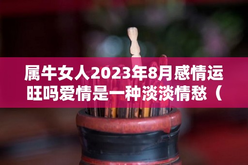 属牛女人2023年8月感情运旺吗爱情是一种淡淡情愁（2023年属牛女人的全年运势）