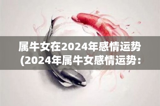 属牛女在2024年感情运势(2024年属牛女感情运势：喜欢你的人会主动示爱！)