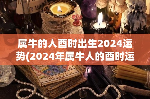 属牛的人酉时出生2024运势(2024年属牛人的酉时运势)