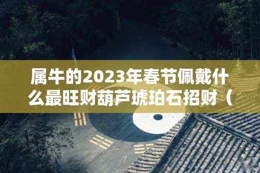 属牛的2023年春节佩戴什么最旺财葫芦琥珀石招财（属牛的今年佩戴什么招财）