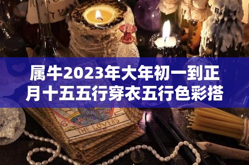 属牛2023年大年初一到正月十五五行穿衣五行色彩搭配分享（属牛的今年过年穿什么样的颜色衣服好?）