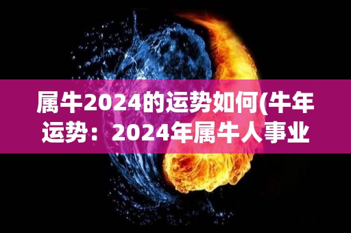 属牛2024的运势如何(牛年运势：2024年属牛人事业财运均佳)