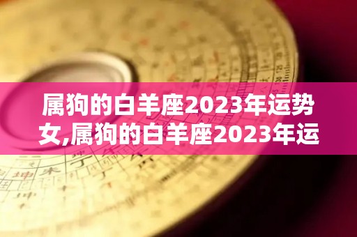 属狗的白羊座2023年运势女,属狗的白羊座2023年运势