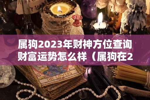 属狗2023年财神方位查询财富运势怎么样（属狗在2023年运程）