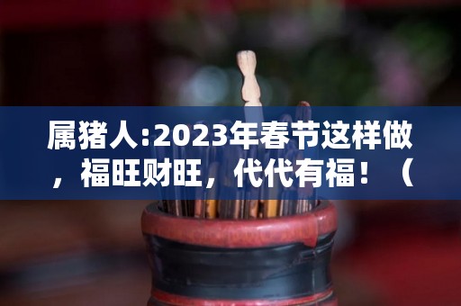 属猪人:2023年春节这样做，福旺财旺，代代有福！（属猪人2023年全年运势详解）