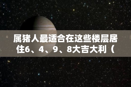 属猪人最适合在这些楼层居住6、4、9、8大吉大利（属猪人适合住的楼层及方位）