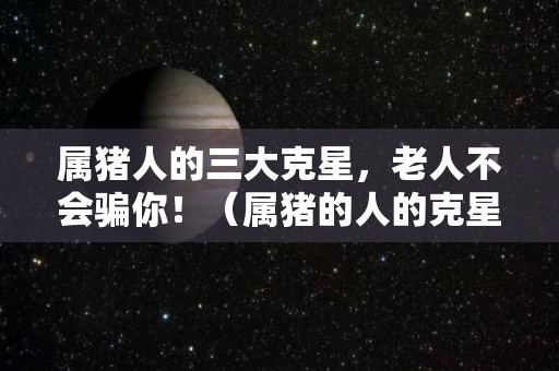 属猪人的三大克星，老人不会骗你！（属猪的人的克星）