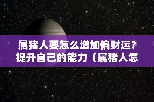 属猪人要怎么增加偏财运？提升自己的能力（属猪人怎样增加财运）