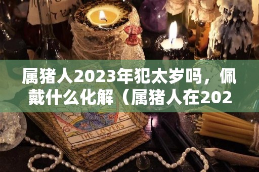 属猪人2023年犯太岁吗，佩戴什么化解（属猪人在2023年的运势如何）