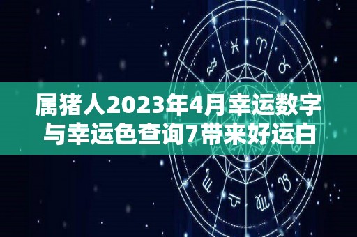 属猪人2023年4月幸运数字与幸运色查询7带来好运白色带来福气（属猪2023年运势及运程 2023年属猪人的全年每月运势）