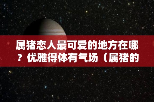 属猪恋人最可爱的地方在哪？优雅得体有气场（属猪的对感情方面有什么特征?）