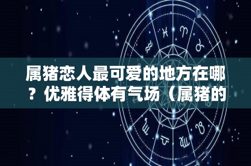 属猪恋人最可爱的地方在哪？优雅得体有气场（属猪的恋爱观）