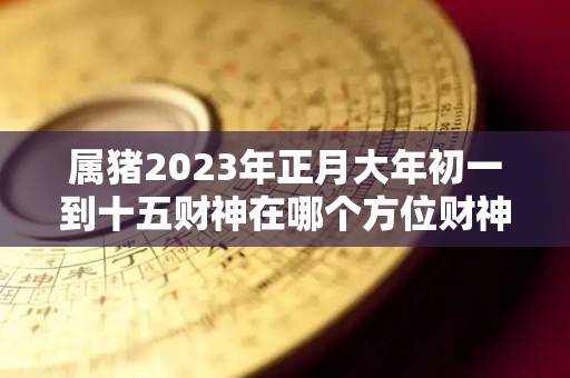 属猪2023年正月大年初一到十五财神在哪个方位财神最佳方位（属猪正月初几开门做生意好）