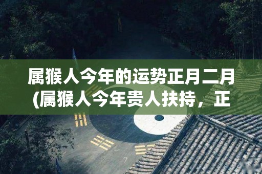 属猴人今年的运势正月二月(属猴人今年贵人扶持，正月二月财运亨通)