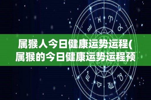 属猴人今日健康运势运程(属猴的今日健康运势运程预测)