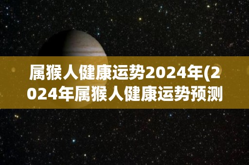 属猴人健康运势2024年(2024年属猴人健康运势预测)