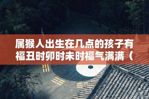 属猴人出生在几点的孩子有福丑时卯时未时福气满满（属猴几点钟出生最享福命）