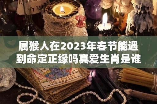 属猴人在2023年春节能遇到命定正缘吗真爱生肖是谁（属猴2023年适合结婚吗）