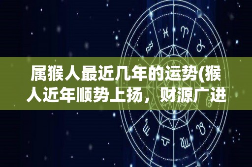 属猴人最近几年的运势(猴人近年顺势上扬，财源广进，幸福生活渐近)