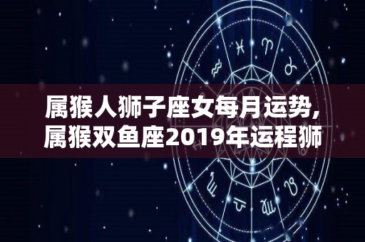 属猴人狮子座女每月运势,属猴双鱼座2019年运程狮子座2019年运程狮子座2019年运程