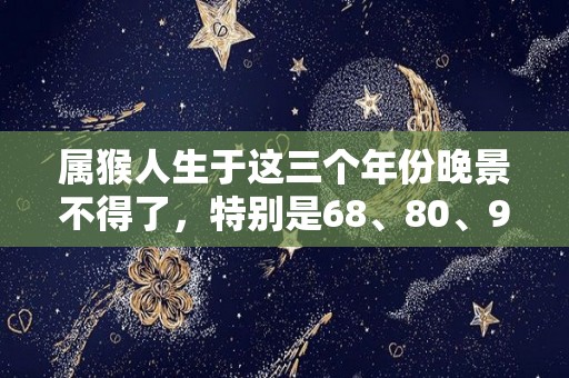 属猴人生于这三个年份晚景不得了，特别是68、80、92的（属猴哪些年生）