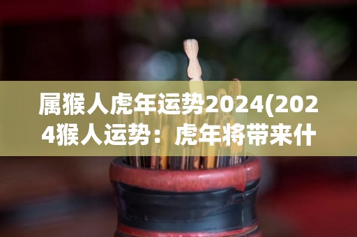 属猴人虎年运势2024(2024猴人运势：虎年将带来什么机会？)