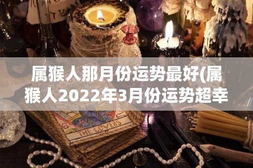 属猴人那月份运势最好(属猴人2022年3月份运势超幸运！)