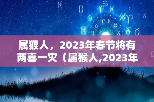 属猴人，2023年春节将有两喜一灾（属猴人,2023年春节将有两喜一灾吗）