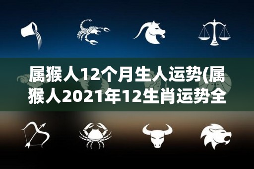 属猴人12个月生人运势(属猴人2021年12生肖运势全解析)