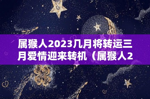 属猴人2023几月将转运三月爱情迎来转机（属猴人2023年运势及财运）