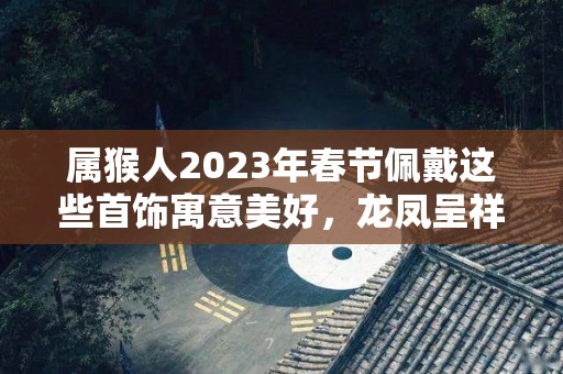 属猴人2023年春节佩戴这些首饰寓意美好，龙凤呈祥，大吉大利！（属猴的今年佩戴什么招财）