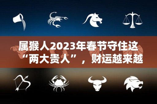 属猴人2023年春节守住这“两大贵人”，财运越来越旺！（属猴人在2023年的运势如何）