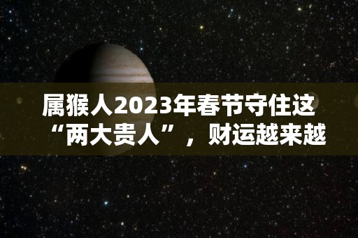 属猴人2023年春节守住这“两大贵人”，财运越来越旺！（属猴的人2023年的运势及运程每月）