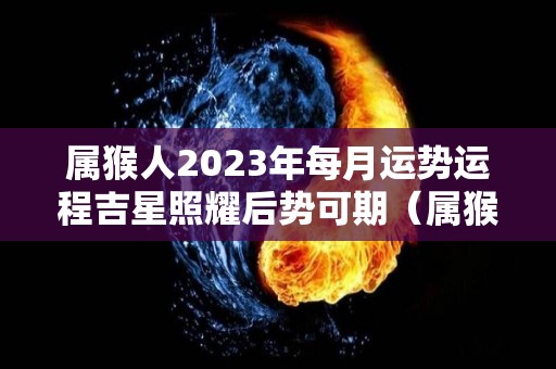 属猴人2023年每月运势运程吉星照耀后势可期（属猴人在2023年的运势）