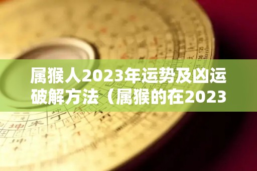 属猴人2023年运势及凶运破解方法（属猴的在2023年运势）