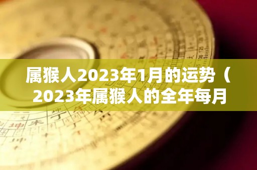 属猴人2023年1月的运势（2023年属猴人的全年每月）