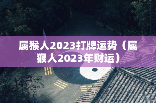 属猴人2023打牌运势（属猴人2023年财运）