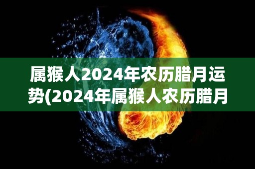 属猴人2024年农历腊月运势(2024年属猴人农历腊月运势大揭秘)