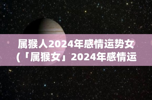 属猴人2024年感情运势女(「属猴女」2024年感情运势：机遇来临、洒脱成全！)