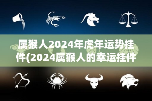 属猴人2024年虎年运势挂件(2024属猴人的幸运挂件：迎接虎年的好运！)